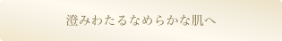 澄みわたるなめらかな肌へ