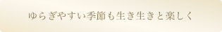 ゆらぎやすい季節も生き生きと楽しく