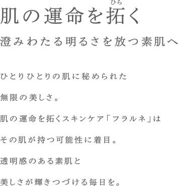 肌の運命を拓く&nbsp;&nbsp;澄みわたる明るさを放つ素肌へ&nbsp;&nbsp;ひとりひとりの肌に秘められた無限の美しさ。肌の運命を拓くスキンケア「フラルネ」はその肌が持つ可能性に着目。透明感のある素肌と美しさが輝きつづける毎日を。