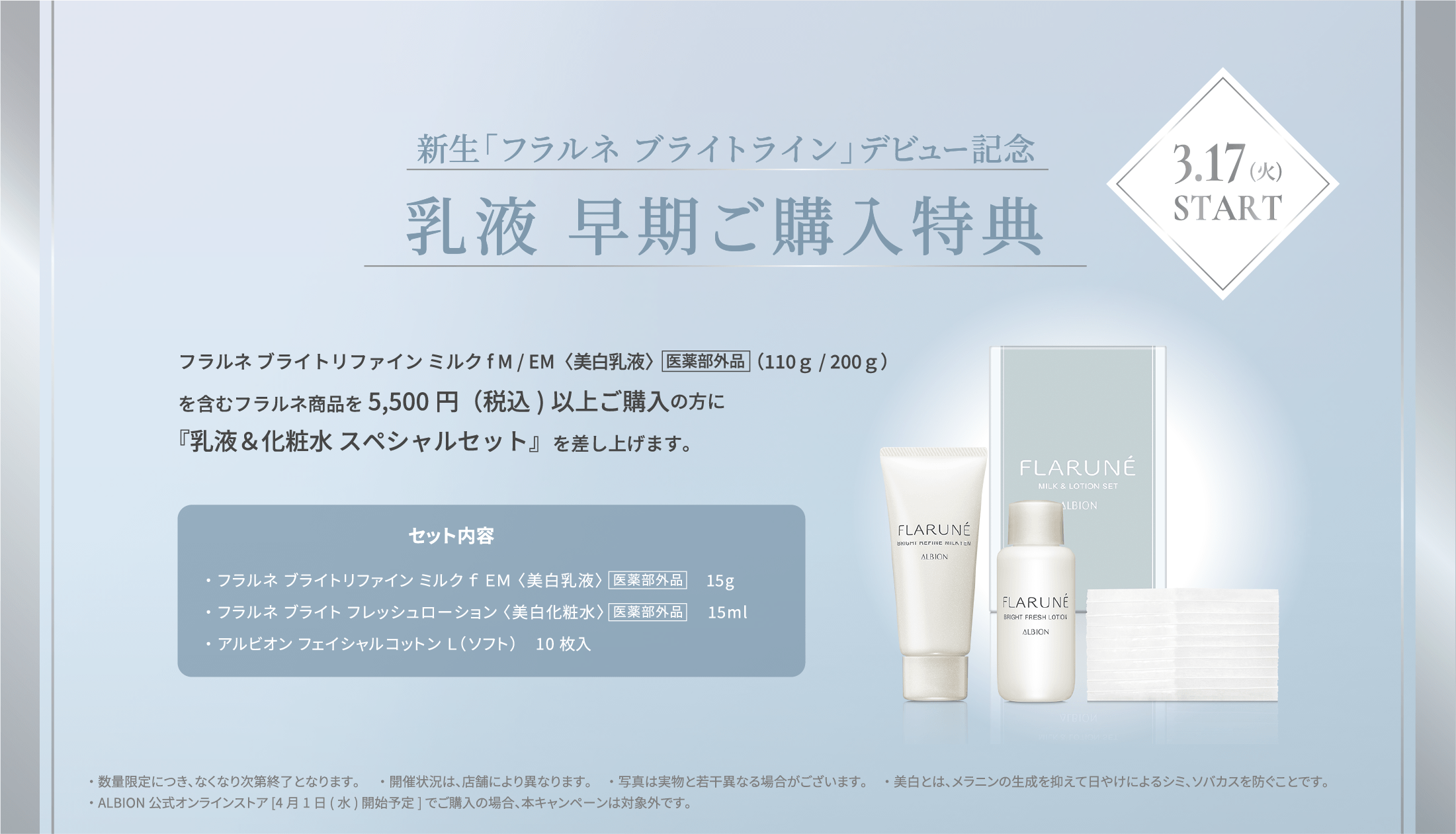 新生「フラルネ ブライト」デビュー記念 乳液 早期ご購入特典 3.17(火) フラルネ ブライトリファイン ミルクf M / EM〈美白乳液〉医薬部外品（110ｇ / 200ｇ）を含むフラルネ商品を5,500円(税込)以上ご購入の方に『乳液＆化粧水 スペシャルセット』を差し上げます。START セット内容 ・フラルネ ブライトリファイン ミルクf EM 15g ・フラルネ ブライトフレッシュ ローション（美白化粧水）15ml ・アルビオン フェイシャルコットン L（ソフト） 10枚 ※数量限定販売につき、無くなり次第終了となります。 ※販売状況は、店舗により異なります。 ※美白とは、メラニンの生成を抑えて日やけによるシミ、ソバカスを防ぐこと。 ※ALBION公式オンラインストア ［4月1日（水）開始予定］ での取扱いはございません。