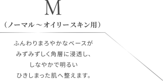  M （ノーマル〜オイリースキン用）ふんわりまろやかなベースがみずみずしく角層に浸透し、しなやかで明るいひきしまった肌へ整えます。
