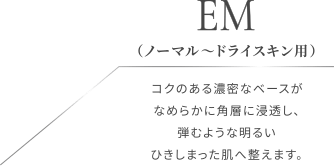 EM（ノーマル〜ドライスキン用）コクのある濃密なベースがなめらかに角層に浸透し、弾むような明るいひきしまった肌へ整えます。