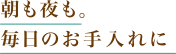 朝も夜も。毎日のお手入れに
