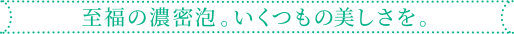 至福の濃密泡。いくつもの美しさを。