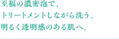 至福の濃密泡で、トリートメントしながら洗う。明るく透明感のある肌へ。