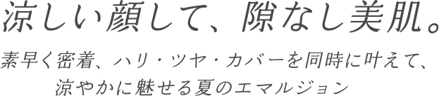 涼しい顔して、隙なし美肌。素早く密着、ハリ・ツヤ・カバーを同時に叶えて、涼やかに魅せる夏のエマルジョン