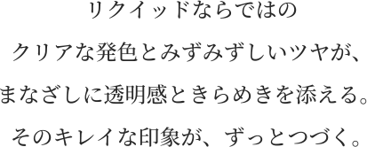 リクイッドならではの クリアな発色とみずみずしいツヤが、 まなざしに透明感ときらめきを添える。 そのキレイな印象が、ずっとつづく。