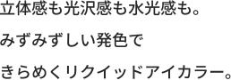 立体感も光沢感も水光感も。みずみずしい発色できらめくリクイッドアイカラー。