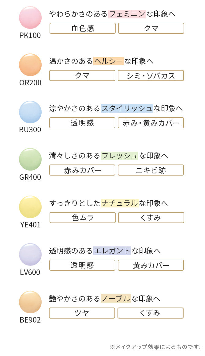 PK100 やわらかさのあるフェミニンな印象へ 血色感 クマ OR200 温かさのあるヘルシーな印象へ クマ シミ・ソバカス BU300 涼やかさのあるスタイリッシュな印象へ 透明感 赤み・黄みカバー GR400 清々しさのあるフレッシュな印象へ 赤みカバー ニキビ跡 YE401 すっきりとしたナチュラルな印象へ 色ムラ くすみ LV600 透明感のあるエレガントな印象へ 透明感 黄みカバー BE902 艶やかさのあるノーブルな印象へ ツヤ くすみ ※メイクアップ効果によるものです。