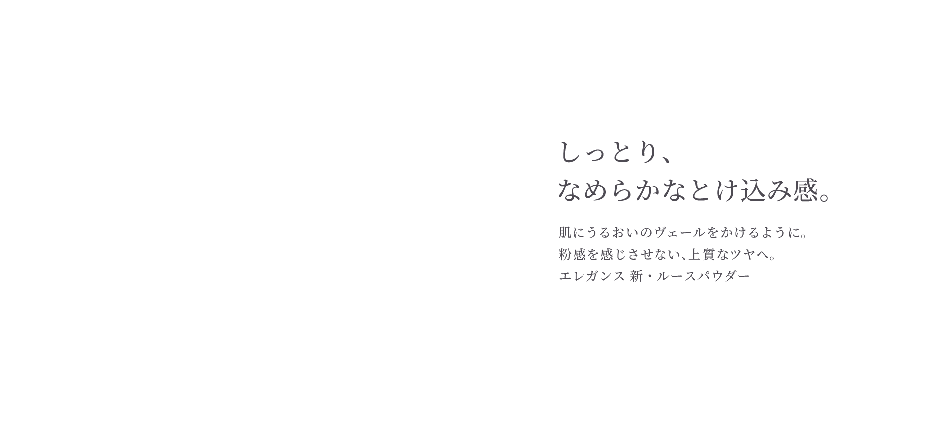 しっとり、なめらかなとけ込み感。肌にうるおいのヴェールをかけるように。粉感を感じさせない、上質なツヤへ。エレガンス 新・ルースパウダー