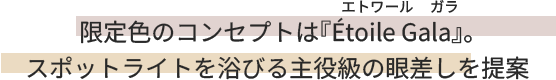 限定色のコンセプトは『&Eacute;toile Gala（エトワール ガラ）』。スポットライトを浴びる主役級の眼差しを提案