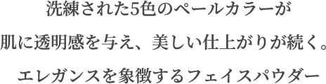 洗練された5色のペールカラーが肌に透明感を与え、美しい仕上がりが続く。エレガンスを象徴するフェイスパウダー