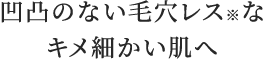 凹凸のない毛穴レス※なキメ細かい肌へ