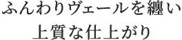 ふんわりヴェールを纏い上質な仕上がり