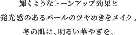 輝くようなトーンアップ効果と発光感のあるパールのツヤめきをメイク。冬の肌に、明るい華やぎを。