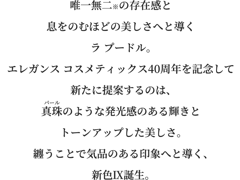 唯一無二※の存在感と息をのむほどの美しさへと導くラ プードル。エレガンス コスメティックス40周年を記念して新たに提案するのは、真珠のような発光感のある輝きとトーンアップした美しさ。纏うことで気品のある印象へと導く、新色Ⅸ誕生。