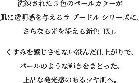 洗練された5色のペールカラーが肌に透明感を与えるラ プードル シリーズに、さらなる光を添える新色「Ⅸ」。くすみを感じさせない澄んだ仕上がりで、パールのような輝きをまとった、上品な発光感のあるツヤ肌へ。