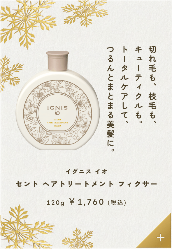 切れ毛も、枝毛も、キューティクルも。トータルケアして、つるんとまとまる美髪に。イグニス イオ セント ヘアトリートメント フィクサー 120g &yen;1,760（税込）